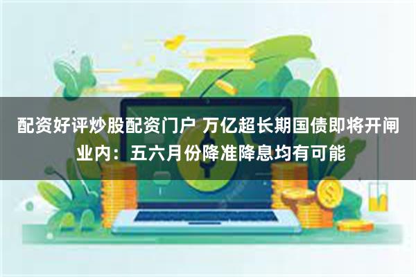 配资好评炒股配资门户 万亿超长期国债即将开闸 业内：五六月份降准降息均有可能