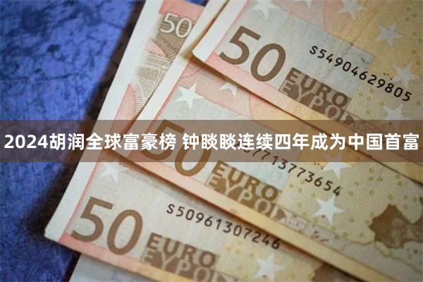 2024胡润全球富豪榜 钟睒睒连续四年成为中国首富