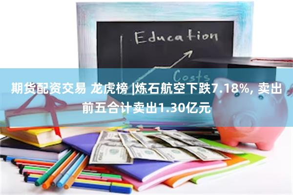 期货配资交易 龙虎榜 |炼石航空下跌7.18%, 卖出前五合计卖出1.30亿元