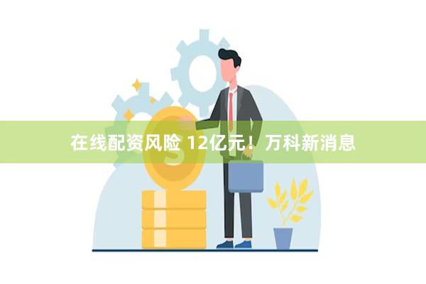 在线配资风险 12亿元！万科新消息