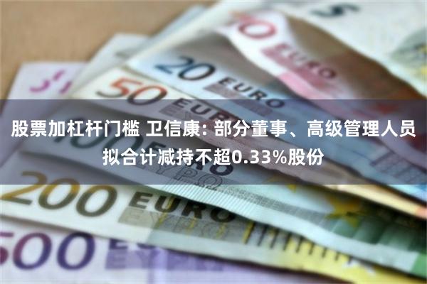 股票加杠杆门槛 卫信康: 部分董事、高级管理人员拟合计减持不超0.33%股份