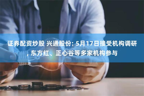 证券配资炒股 兴通股份: 5月17日接受机构调研, 东方红、正心谷等多家机构参与