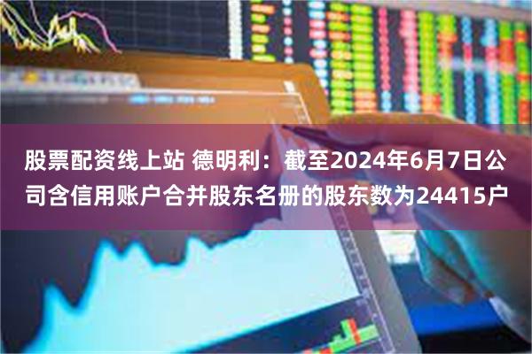 股票配资线上站 德明利：截至2024年6月7日公司含信用账户合并股东名册的股东数为24415户