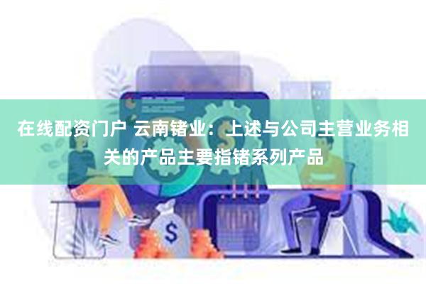 在线配资门户 云南锗业：上述与公司主营业务相关的产品主要指锗系列产品