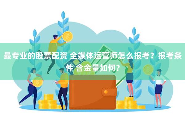 最专业的股票配资 全媒体运营师怎么报考？报考条件 含金量如何？