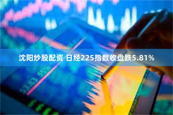 沈阳炒股配资 日经225指数收盘跌5.81%