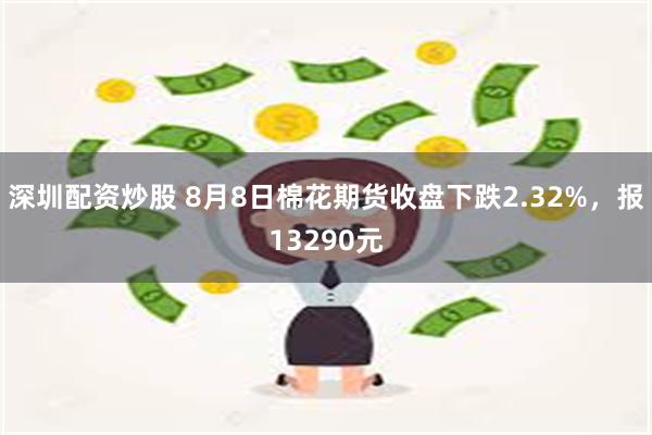 深圳配资炒股 8月8日棉花期货收盘下跌2.32%，报13290元