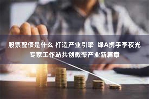 股票配债是什么 打造产业引擎  绿A携手李夜光专家工作站共创微藻产业新篇章