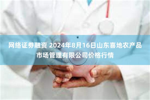 网络证劵融资 2024年8月16日山东喜地农产品市场管理有限公司价格行情