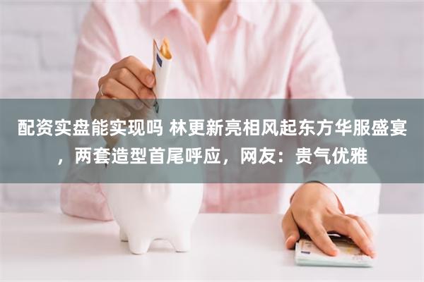 配资实盘能实现吗 林更新亮相风起东方华服盛宴，两套造型首尾呼应，网友：贵气优雅