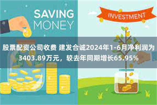 股票配资公司收费 建发合诚2024年1-6月净利润为3403.89万元，较去年同期增长65.95%