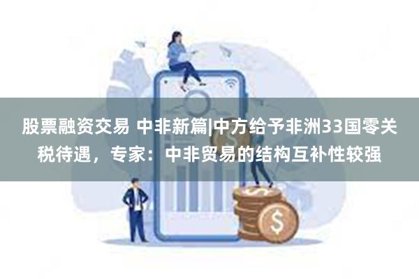 股票融资交易 中非新篇|中方给予非洲33国零关税待遇，专家：中非贸易的结构互补性较强