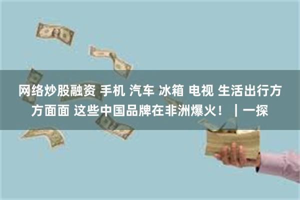 网络炒股融资 手机 汽车 冰箱 电视 生活出行方方面面 这些中国品牌在非洲爆火！｜一探