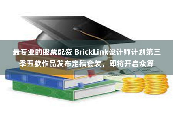 最专业的股票配资 BrickLink设计师计划第三季五款作品发布定稿套装，即将开启众筹