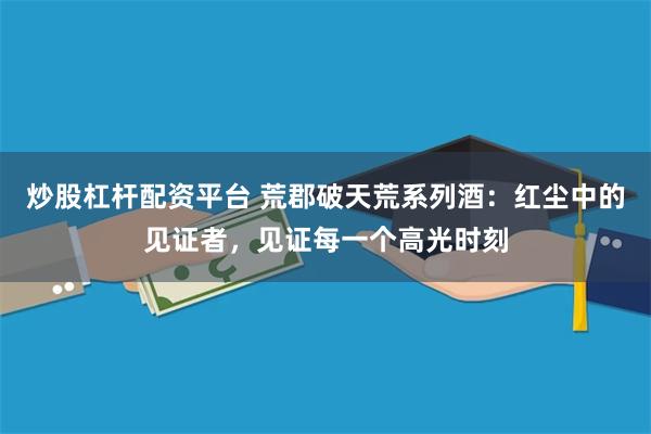 炒股杠杆配资平台 荒郡破天荒系列酒：红尘中的见证者，见证每一个高光时刻