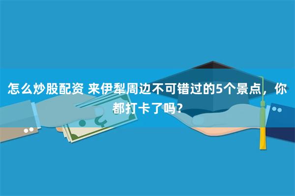 怎么炒股配资 来伊犁周边不可错过的5个景点，你都打卡了吗？