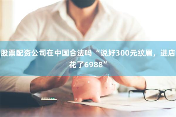 股票配资公司在中国合法吗 “说好300元纹眉，进店花了6988”