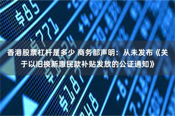 香港股票杠杆是多少 商务部声明：从未发布《关于以旧换新惠民款补贴发放的公证通知》