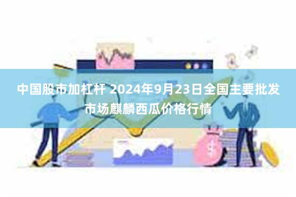 中国股市加杠杆 2024年9月23日全国主要批发市场麒麟西瓜价格行情