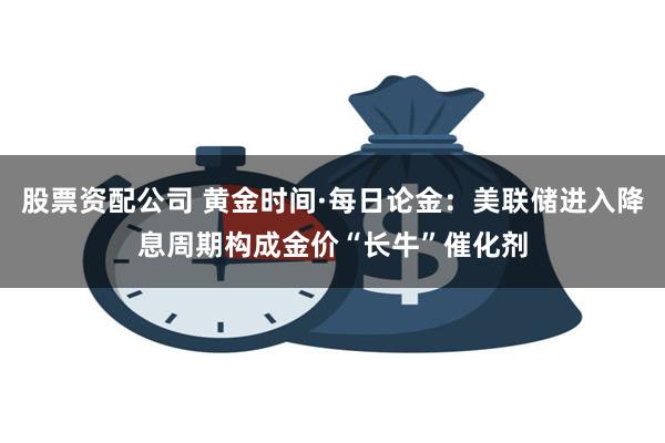 股票资配公司 黄金时间·每日论金：美联储进入降息周期构成金价“长牛”催化剂