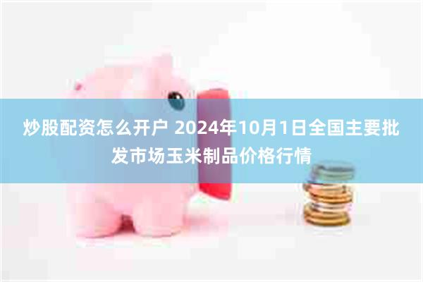 炒股配资怎么开户 2024年10月1日全国主要批发市场玉米制品价格行情