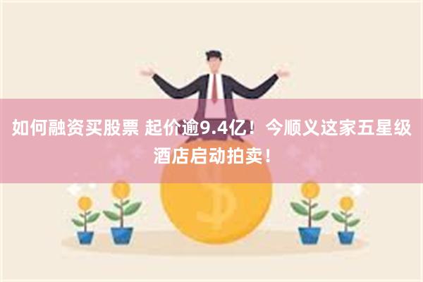 如何融资买股票 起价逾9.4亿！今顺义这家五星级酒店启动拍卖！