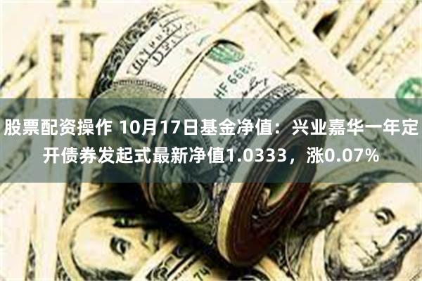 股票配资操作 10月17日基金净值：兴业嘉华一年定开债券发起式最新净值1.0333，涨0.07%