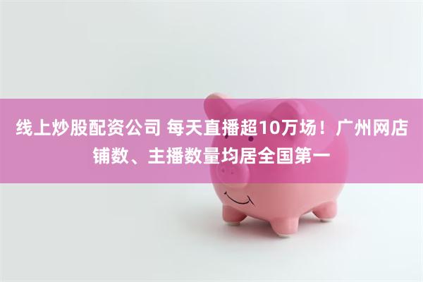 线上炒股配资公司 每天直播超10万场！广州网店铺数、主播数量均居全国第一