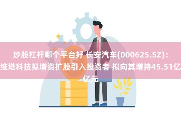 炒股杠杆哪个平台好 长安汽车(000625.SZ)：阿维塔科技拟增资扩股引入投资者 拟向其增持45.51亿元