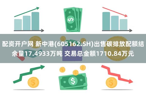 配资开户网 新中港(605162.SH)出售碳排放配额结余量17.4933万吨 交易总金额1710.84万元