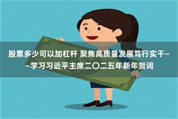 股票多少可以加杠杆 聚焦高质量发展笃行实干——学习习近平主席二〇二五年新年贺词