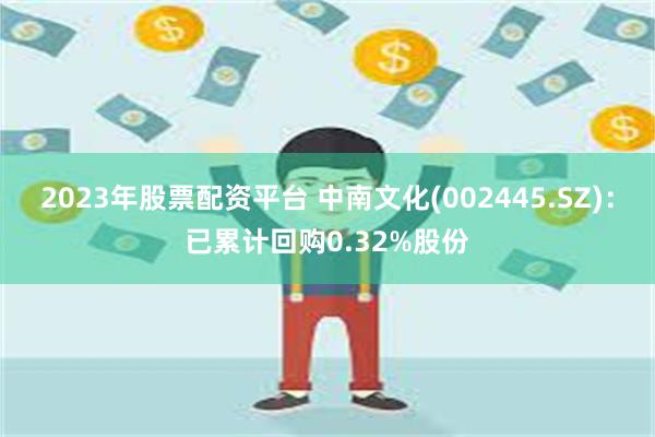 2023年股票配资平台 中南文化(002445.SZ)：已累计回购0.32%股份