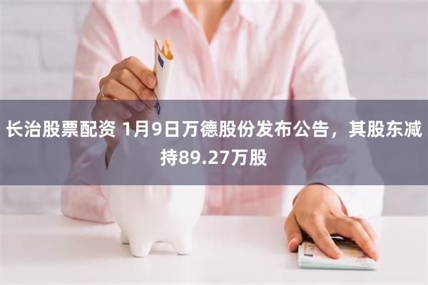 长治股票配资 1月9日万德股份发布公告，其股东减持89.27万股