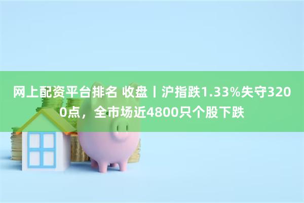 网上配资平台排名 收盘丨沪指跌1.33%失守3200点，全市场近4800只个股下跌