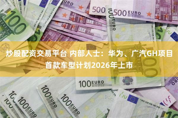 炒股配资交易平台 内部人士：华为、广汽GH项目首款车型计划2026年上市